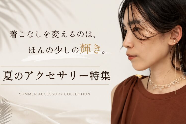 【夏のアクセサリー特集】着こなしを変えるのは、ほんの少しの輝き。
